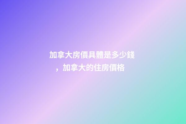 加拿大房價具體是多少錢，加拿大的住房價格